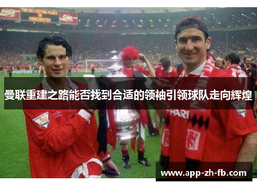 曼联重建之路能否找到合适的领袖引领球队走向辉煌