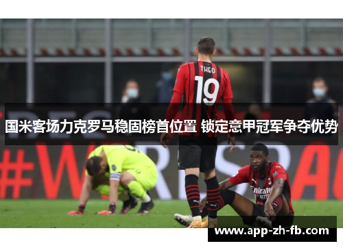 国米客场力克罗马稳固榜首位置 锁定意甲冠军争夺优势